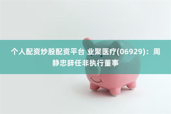 个人配资炒股配资平台 业聚医疗(06929)：周静忠辞任非执行董事