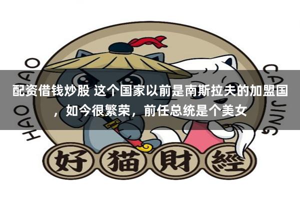 配资借钱炒股 这个国家以前是南斯拉夫的加盟国，如今很繁荣，前任总统是个美女