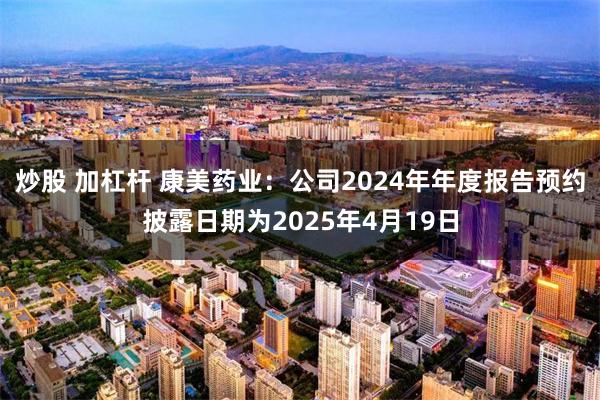 炒股 加杠杆 康美药业：公司2024年年度报告预约披露日期为2025年4月19日