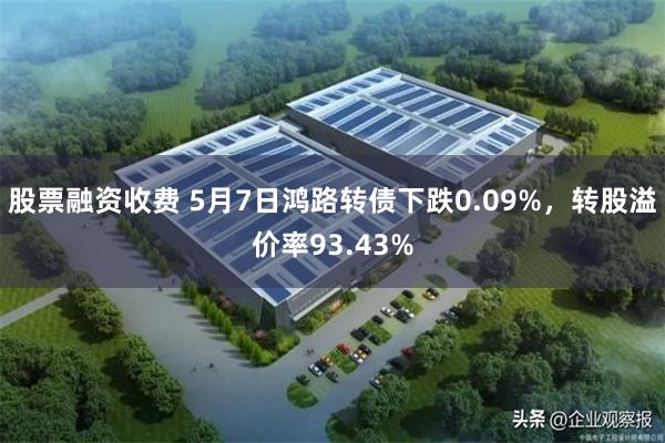 股票融资收费 5月7日鸿路转债下跌0.09%，转股溢价率93.43%