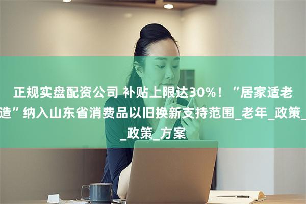 正规实盘配资公司 补贴上限达30%！“居家适老化改造”纳入山东省消费品以旧换新支持范围_老年_政策_方案