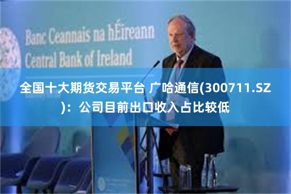全国十大期货交易平台 广哈通信(300711.SZ)：公司目前出口收入占比较低