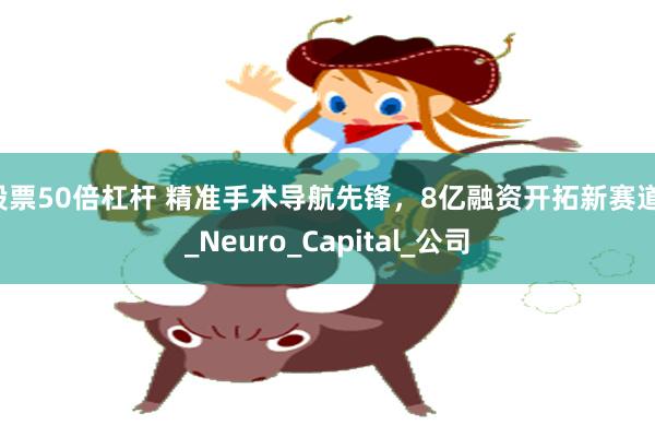 股票50倍杠杆 精准手术导航先锋，8亿融资开拓新赛道！_Neuro_Capital_公司