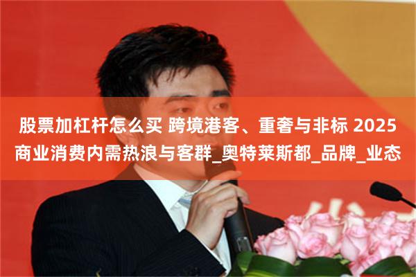 股票加杠杆怎么买 跨境港客、重奢与非标 2025商业消费内需热浪与客群_奥特莱斯都_品牌_业态