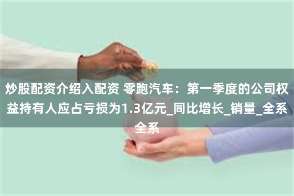 炒股配资介绍入配资 零跑汽车：第一季度的公司权益持有人应占亏损为1.3亿元_同比增长_销量_全系
