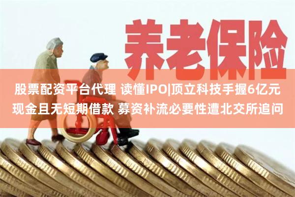 股票配资平台代理 读懂IPO|顶立科技手握6亿元现金且无短期借款 募资补流必要性遭北交所追问