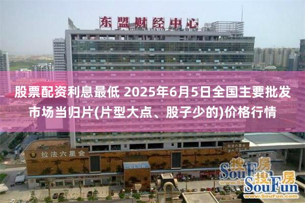 股票配资利息最低 2025年6月5日全国主要批发市场当归片(片型大点、股子少的)价格行情
