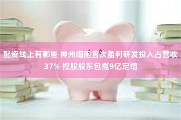 配资线上有哪些 神州细胞首次盈利研发投入占营收37% 控股股东包揽9亿定增