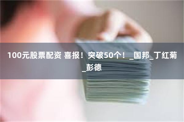100元股票配资 喜报！突破50个！_国邦_丁红菊_彭德