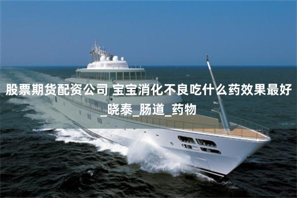 股票期货配资公司 宝宝消化不良吃什么药效果最好_晓泰_肠道_药物