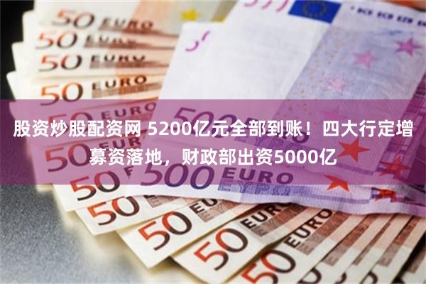 股资炒股配资网 5200亿元全部到账！四大行定增募资落地，财政部出资5000亿