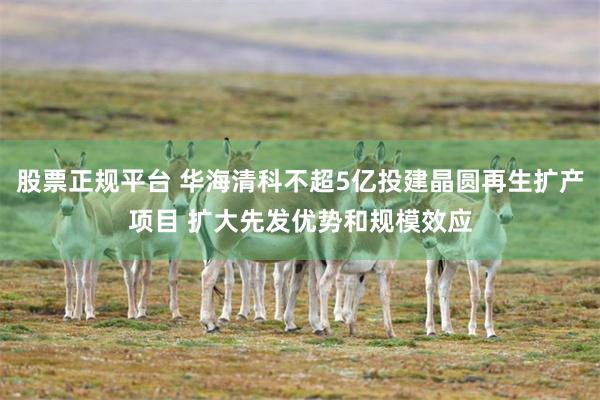 股票正规平台 华海清科不超5亿投建晶圆再生扩产项目 扩大先发优势和规模效应