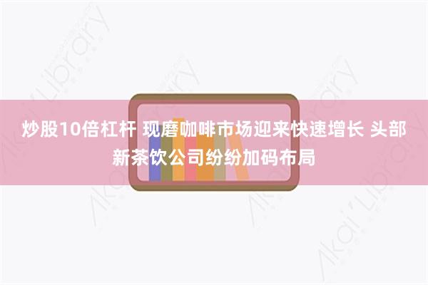 炒股10倍杠杆 现磨咖啡市场迎来快速增长 头部新茶饮公司纷纷加码布局