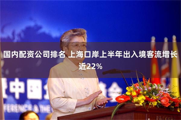 国内配资公司排名 上海口岸上半年出入境客流增长近22%