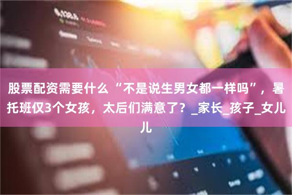 股票配资需要什么 “不是说生男女都一样吗”，暑托班仅3个女孩，太后们满意了？_家长_孩子_女儿