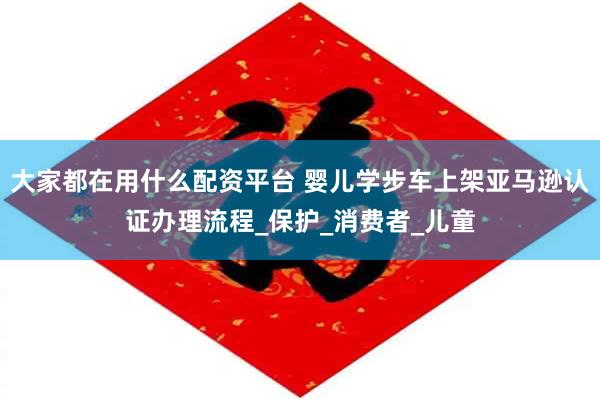 大家都在用什么配资平台 婴儿学步车上架亚马逊认证办理流程_保护_消费者_儿童