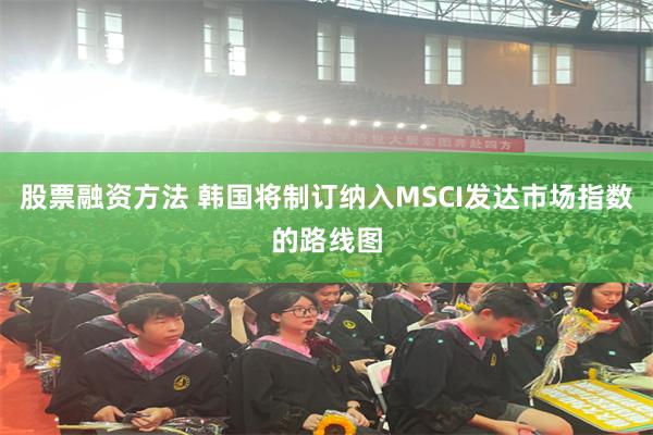 股票融资方法 韩国将制订纳入MSCI发达市场指数的路线图