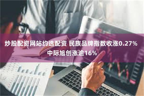 炒股配资网站约选配资 民族品牌指数收涨0.27% 中际旭创涨逾16%