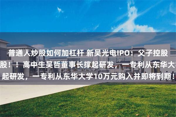普通人炒股如何加杠杆 新吴光电IPO：父子控股一股独大妹妹吴洁低价入股！！高中生吴哲董事长撑起研发，一专利从东华大学10万元购入并即将到期！