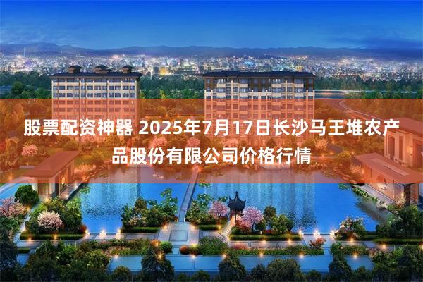 股票配资神器 2025年7月17日长沙马王堆农产品股份有限公司价格行情