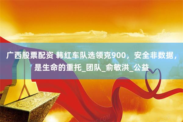 广西股票配资 韩红车队选领克900，安全非数据，是生命的重托_团队_俞敏洪_公益
