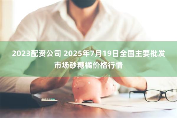 2023配资公司 2025年7月19日全国主要批发市场砂糖橘价格行情