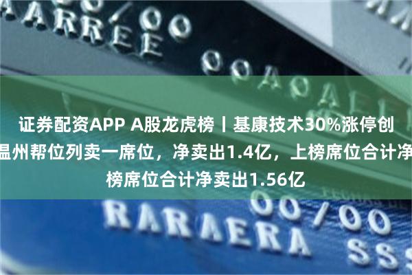 证券配资APP A股龙虎榜丨基康技术30%涨停创新高，游资温州帮位列卖一席位，净卖出1.4亿，上榜席位合计净卖出1.56亿