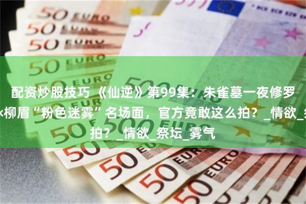 配资炒股技巧 《仙逆》第99集：朱雀墓一夜修罗场！王林×柳眉“粉色迷雾”名场面，官方竟敢这么拍？_情欲_祭坛_雾气