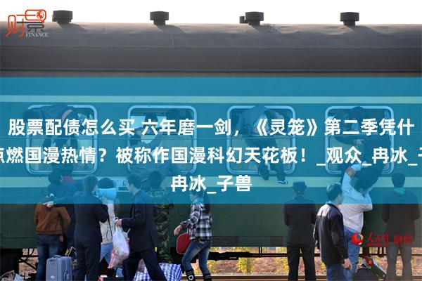 股票配债怎么买 六年磨一剑，《灵笼》第二季凭什么点燃国漫热情？被称作国漫科幻天花板！_观众_冉冰_子兽