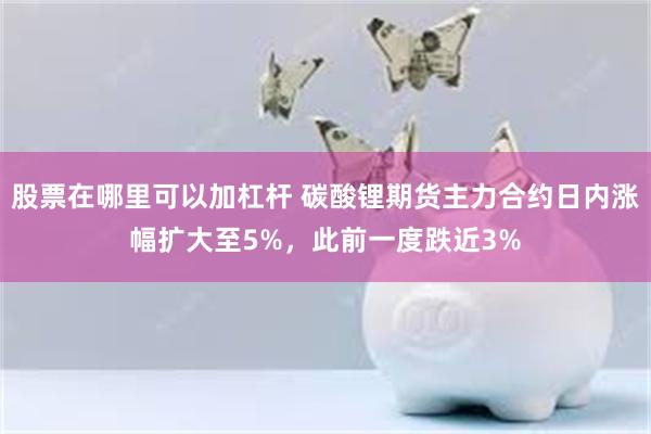 股票在哪里可以加杠杆 碳酸锂期货主力合约日内涨幅扩大至5%，此前一度跌近3%