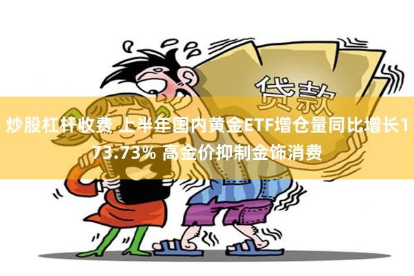 炒股杠杆收费 上半年国内黄金ETF增仓量同比增长173.73% 高金价抑制金饰消费