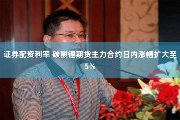 证券配资利率 碳酸锂期货主力合约日内涨幅扩大至5%