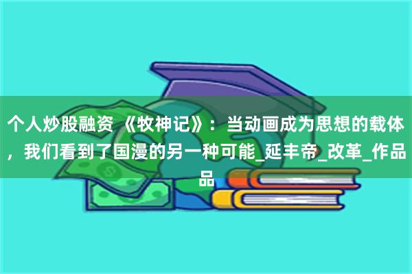 个人炒股融资 《牧神记》：当动画成为思想的载体，我们看到了国漫的另一种可能_延丰帝_改革_作品