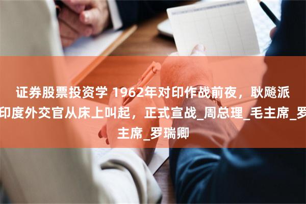 证券股票投资学 1962年对印作战前夜，耿飚派人将印度外交官从床上叫起，正式宣战_周总理_毛主席_罗瑞卿