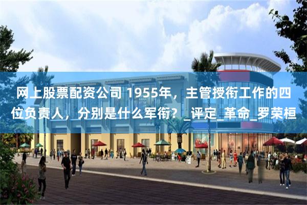 网上股票配资公司 1955年，主管授衔工作的四位负责人，分别是什么军衔？_评定_革命_罗荣桓