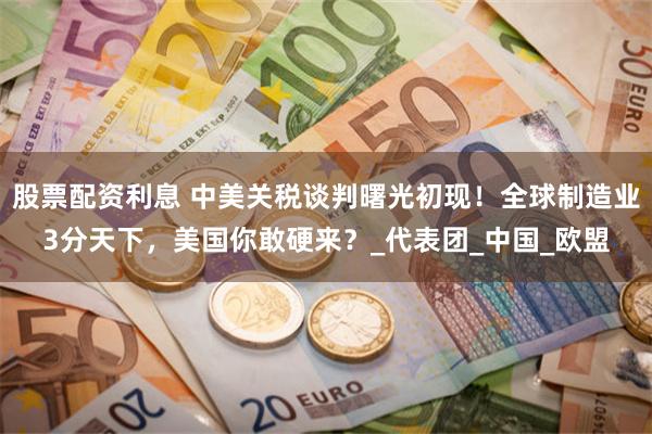 股票配资利息 中美关税谈判曙光初现！全球制造业3分天下，美国你敢硬来？_代表团_中国_欧盟