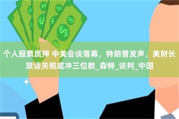 个人股票质押 中美会谈落幕，特朗普发声，美财长放话关税或冲三位数_森特_谈判_中国