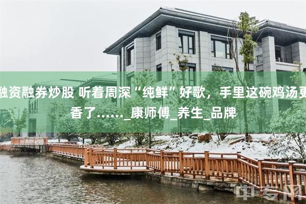 融资融券炒股 听着周深“纯鲜”好歌，手里这碗鸡汤更香了......_康师傅_养生_品牌