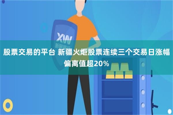 股票交易的平台 新疆火炬股票连续三个交易日涨幅偏离值超20%