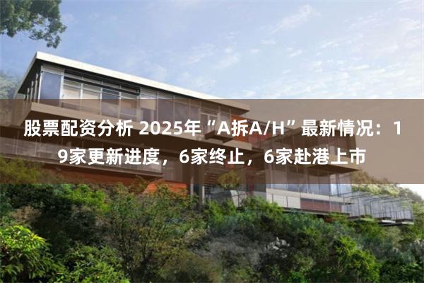 股票配资分析 2025年“A拆A/H”最新情况：19家更新进度，6家终止，6家赴港上市
