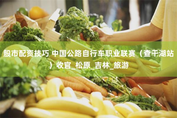 股市配资技巧 中国公路自行车职业联赛（查干湖站）收官_松原_吉林_旅游