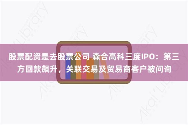 股票配资是去股票公司 森合高科三度IPO：第三方回款飙升，关联交易及贸易商客户被问询