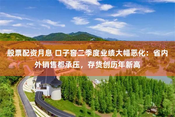 股票配资月息 口子窖二季度业绩大幅恶化：省内外销售都承压，存货创历年新高