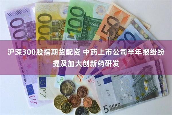沪深300股指期货配资 中药上市公司半年报纷纷提及加大创新药研发