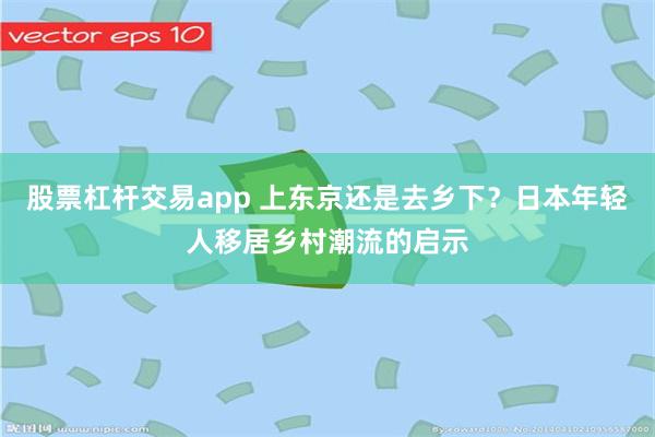 股票杠杆交易app 上东京还是去乡下？日本年轻人移居乡村潮流的启示