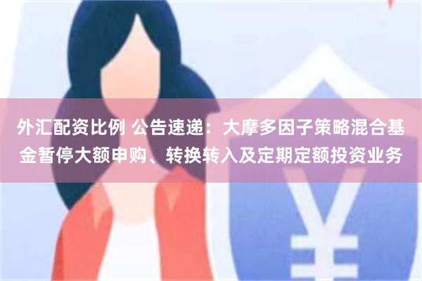 外汇配资比例 公告速递：大摩多因子策略混合基金暂停大额申购、转换转入及定期定额投资业务
