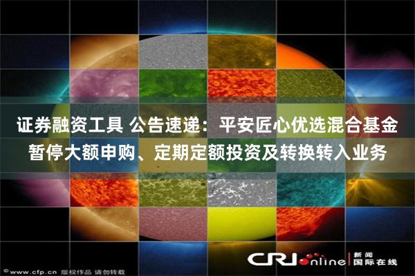 证券融资工具 公告速递：平安匠心优选混合基金暂停大额申购、定期定额投资及转换转入业务