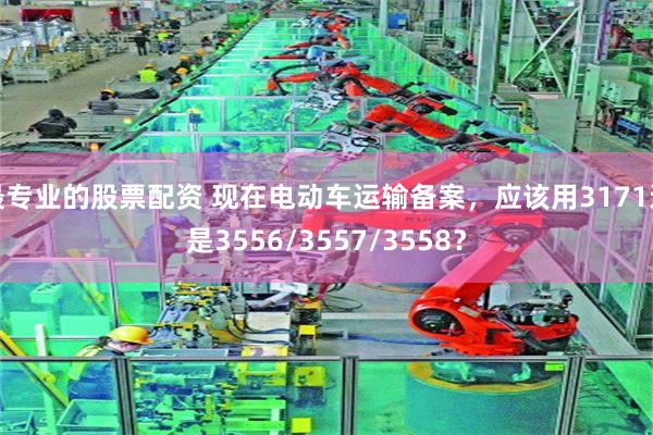 最专业的股票配资 现在电动车运输备案，应该用3171还是3556/3557/3558？